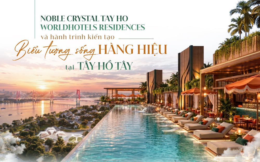 Noble Crystal Tay Ho WorldHotels Residences và hành trình kiến tạo biểu tượng sống hàng hiệu tại Tây Hồ Tây
